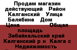 Продам магазин действующий › Район ­ Калганский › Улица ­ Балябина › Дом ­ 47 › Цена ­ 2 100 000 › Общая площадь ­ 90 - Забайкальский край, Калганский р-н, Калга с. Недвижимость » Помещения продажа   